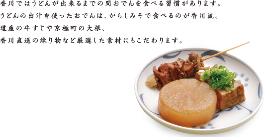 香川ではうどんが出来るまでの間おでんを食べる習慣があります。うどんの出汁を使ったおでんは、からしみそで食べるのが香川流。道産の牛すじや京極町の大根、香川直送の練り物など厳選した素材にもこだわります。